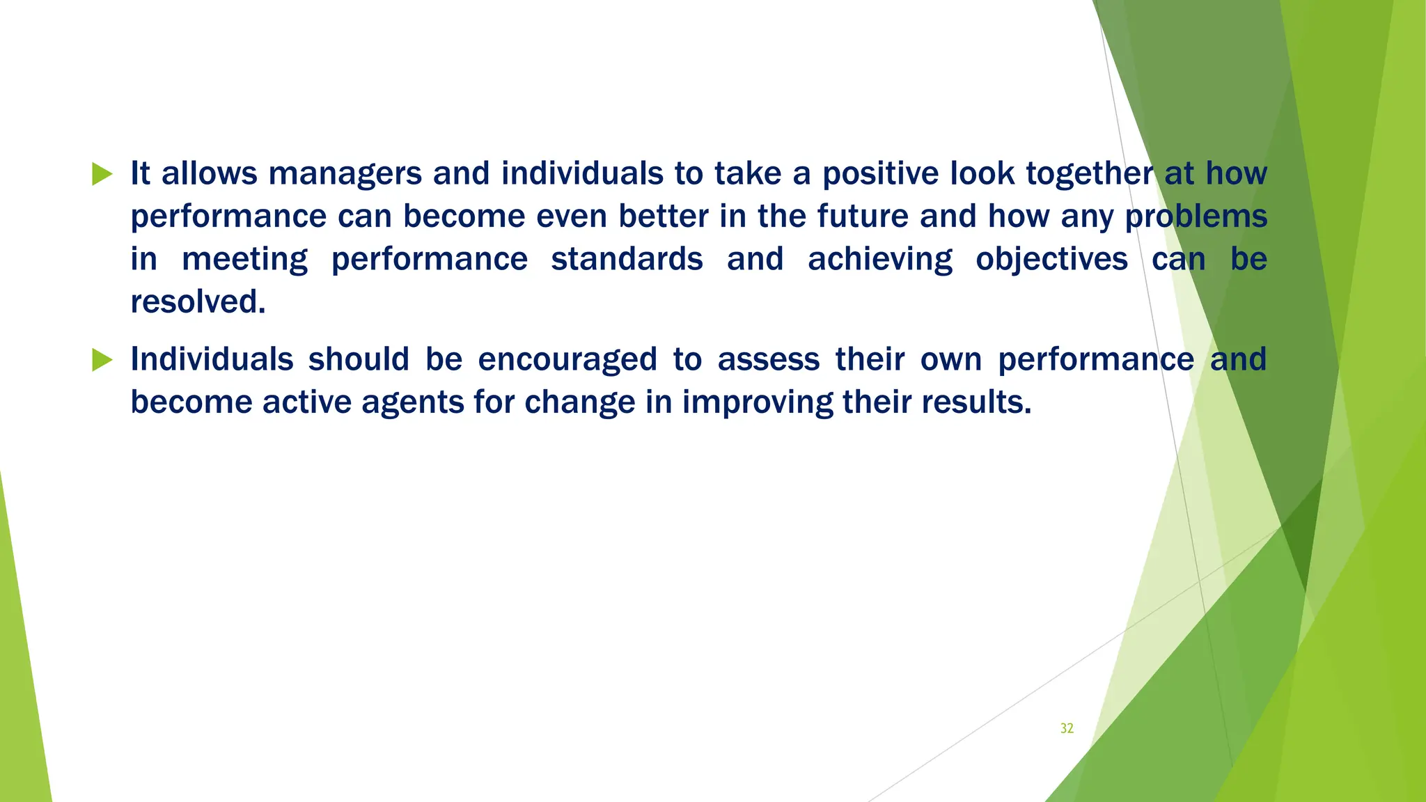  It allows managers and individuals to take a positive look together at how
performance can become even better in the future and how any problems
in meeting performance standards and achieving objectives can be
resolved.
 Individuals should be encouraged to assess their own performance and
become active agents for change in improving their results.
32
 