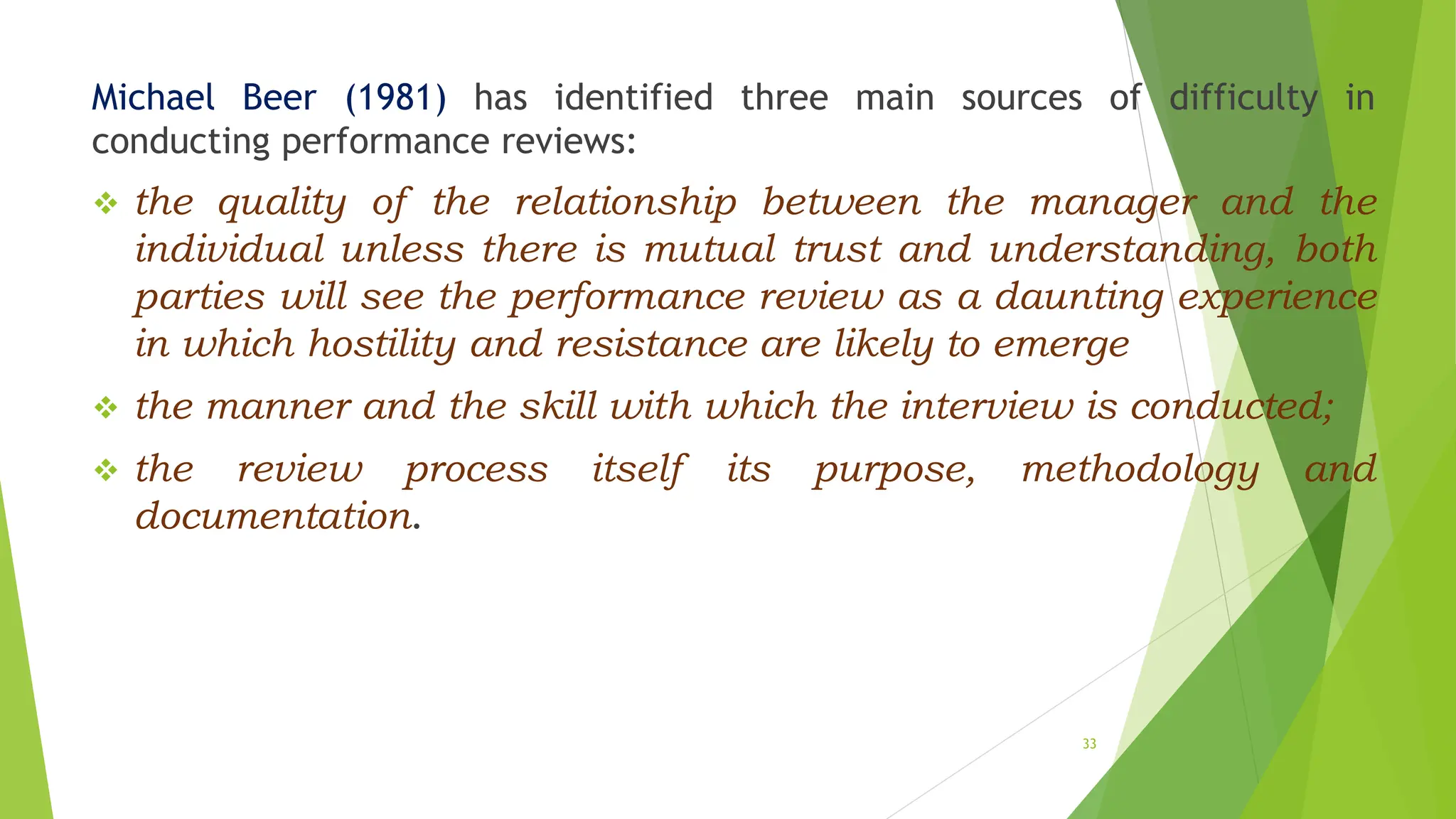 Michael Beer (1981) has identified three main sources of difficulty in
conducting performance reviews:
 the quality of the relationship between the manager and the
individual unless there is mutual trust and understanding, both
parties will see the performance review as a daunting experience
in which hostility and resistance are likely to emerge
 the manner and the skill with which the interview is conducted;
 the review process itself its purpose, methodology and
documentation.
33
 