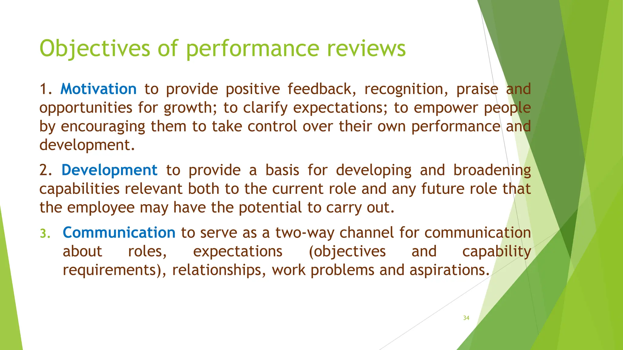 Objectives of performance reviews
1. Motivation to provide positive feedback, recognition, praise and
opportunities for growth; to clarify expectations; to empower people
by encouraging them to take control over their own performance and
development.
2. Development to provide a basis for developing and broadening
capabilities relevant both to the current role and any future role that
the employee may have the potential to carry out.
3. Communication to serve as a two-way channel for communication
about roles, expectations (objectives and capability
requirements), relationships, work problems and aspirations.
34
 