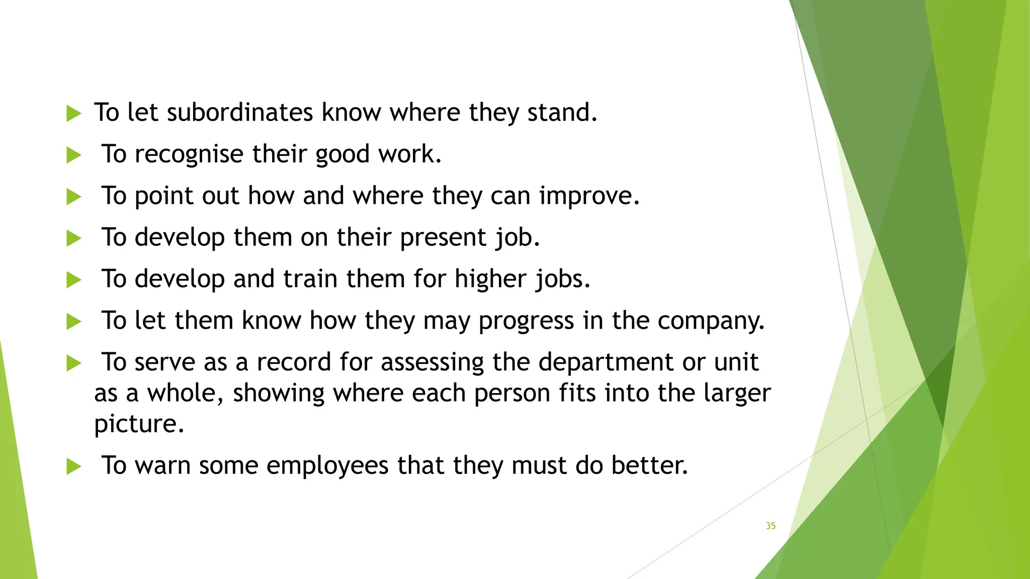  To let subordinates know where they stand.
 To recognise their good work.
 To point out how and where they can improve.
 To develop them on their present job.
 To develop and train them for higher jobs.
 To let them know how they may progress in the company.
 To serve as a record for assessing the department or unit
as a whole, showing where each person fits into the larger
picture.
 To warn some employees that they must do better.
35
 