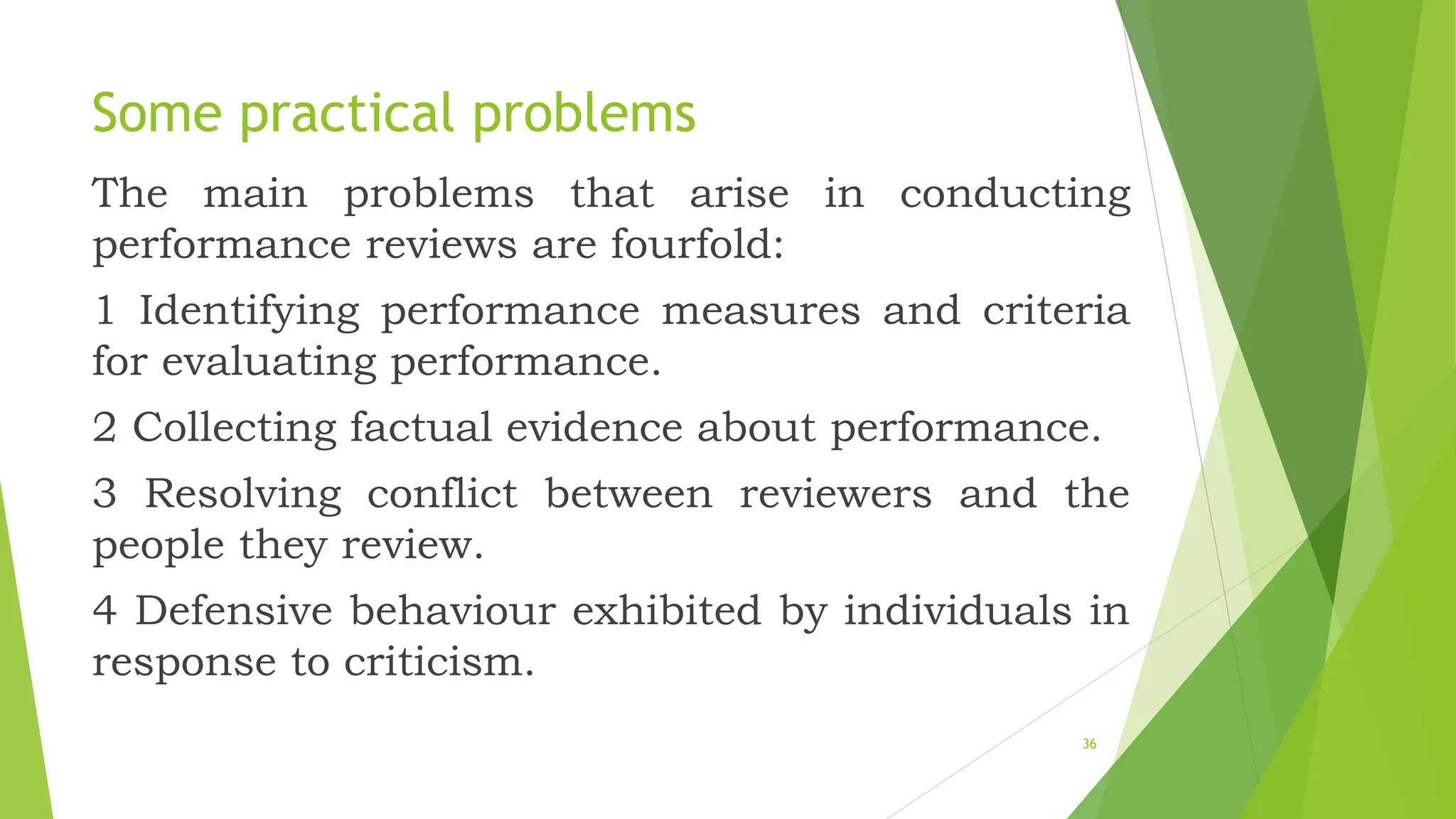 Some practical problems
The main problems that arise in conducting
performance reviews are fourfold:
1 Identifying performance measures and criteria
for evaluating performance.
2 Collecting factual evidence about performance.
3 Resolving conflict between reviewers and the
people they review.
4 Defensive behaviour exhibited by individuals in
response to criticism.
36
 