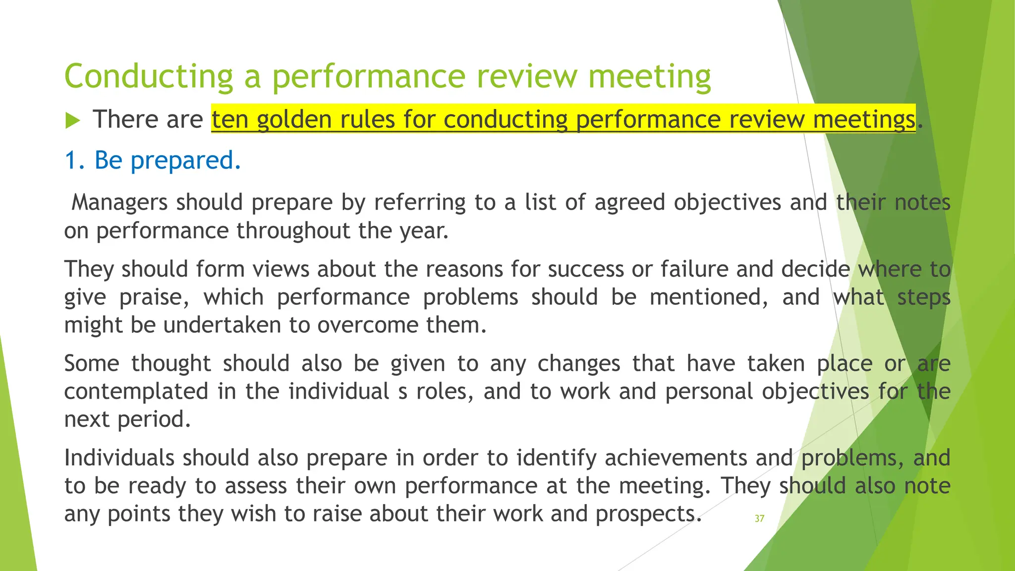 Conducting a performance review meeting
 There are ten golden rules for conducting performance review meetings.
1. Be prepared.
Managers should prepare by referring to a list of agreed objectives and their notes
on performance throughout the year.
They should form views about the reasons for success or failure and decide where to
give praise, which performance problems should be mentioned, and what steps
might be undertaken to overcome them.
Some thought should also be given to any changes that have taken place or are
contemplated in the individual s roles, and to work and personal objectives for the
next period.
Individuals should also prepare in order to identify achievements and problems, and
to be ready to assess their own performance at the meeting. They should also note
any points they wish to raise about their work and prospects. 37
 