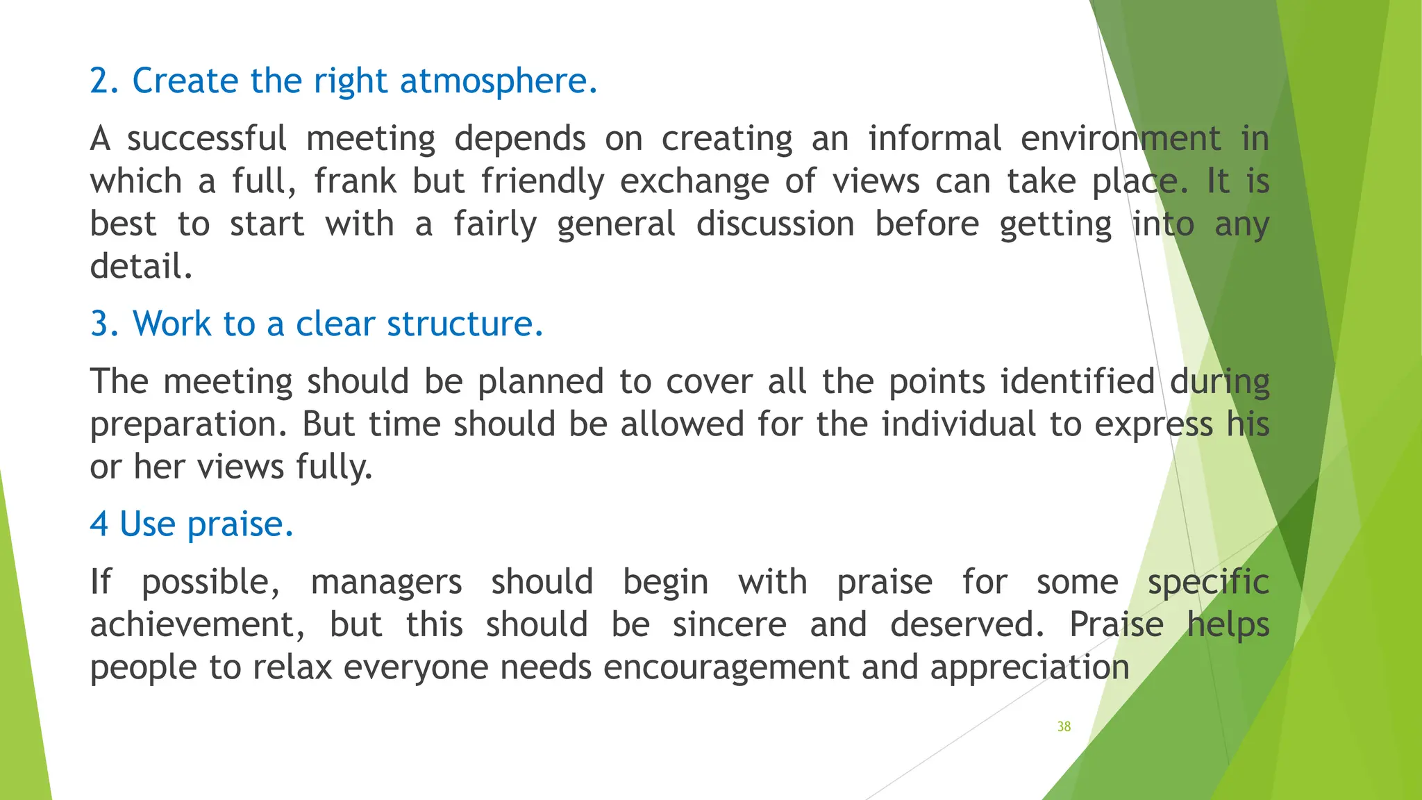 2. Create the right atmosphere.
A successful meeting depends on creating an informal environment in
which a full, frank but friendly exchange of views can take place. It is
best to start with a fairly general discussion before getting into any
detail.
3. Work to a clear structure.
The meeting should be planned to cover all the points identified during
preparation. But time should be allowed for the individual to express his
or her views fully.
4 Use praise.
If possible, managers should begin with praise for some specific
achievement, but this should be sincere and deserved. Praise helps
people to relax everyone needs encouragement and appreciation
38
 