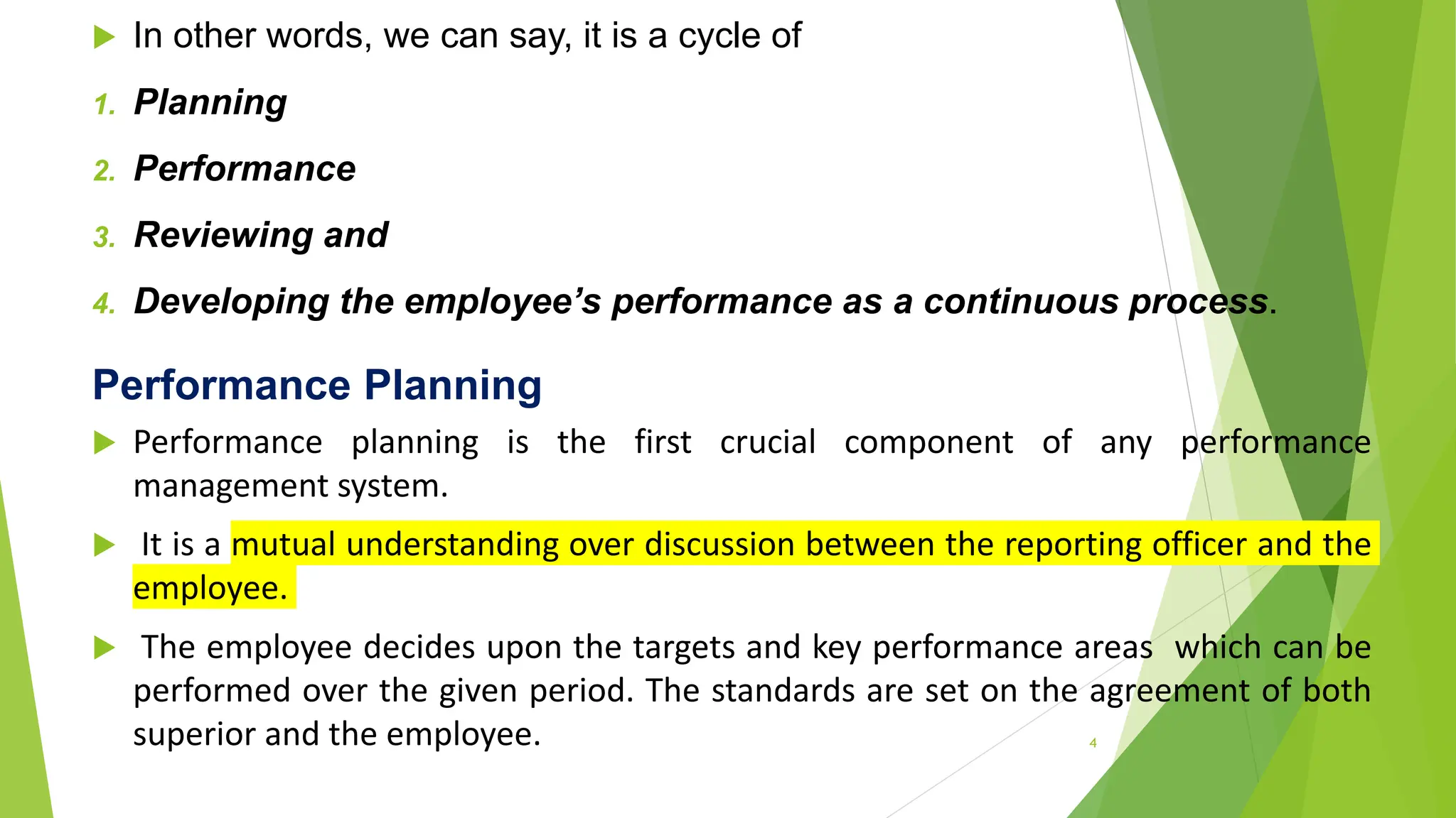  In other words, we can say, it is a cycle of
1. Planning
2. Performance
3. Reviewing and
4. Developing the employee’s performance as a continuous process.
Performance Planning
 Performance planning is the first crucial component of any performance
management system.
 It is a mutual understanding over discussion between the reporting officer and the
employee.
 The employee decides upon the targets and key performance areas which can be
performed over the given period. The standards are set on the agreement of both
superior and the employee. 4
 