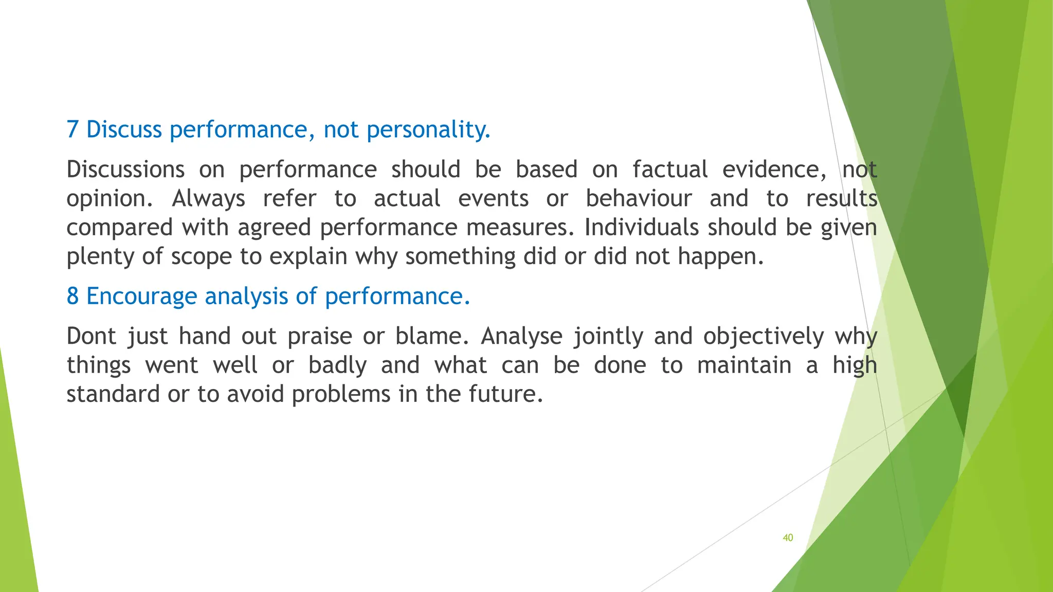 7 Discuss performance, not personality.
Discussions on performance should be based on factual evidence, not
opinion. Always refer to actual events or behaviour and to results
compared with agreed performance measures. Individuals should be given
plenty of scope to explain why something did or did not happen.
8 Encourage analysis of performance.
Dont just hand out praise or blame. Analyse jointly and objectively why
things went well or badly and what can be done to maintain a high
standard or to avoid problems in the future.
40
 
