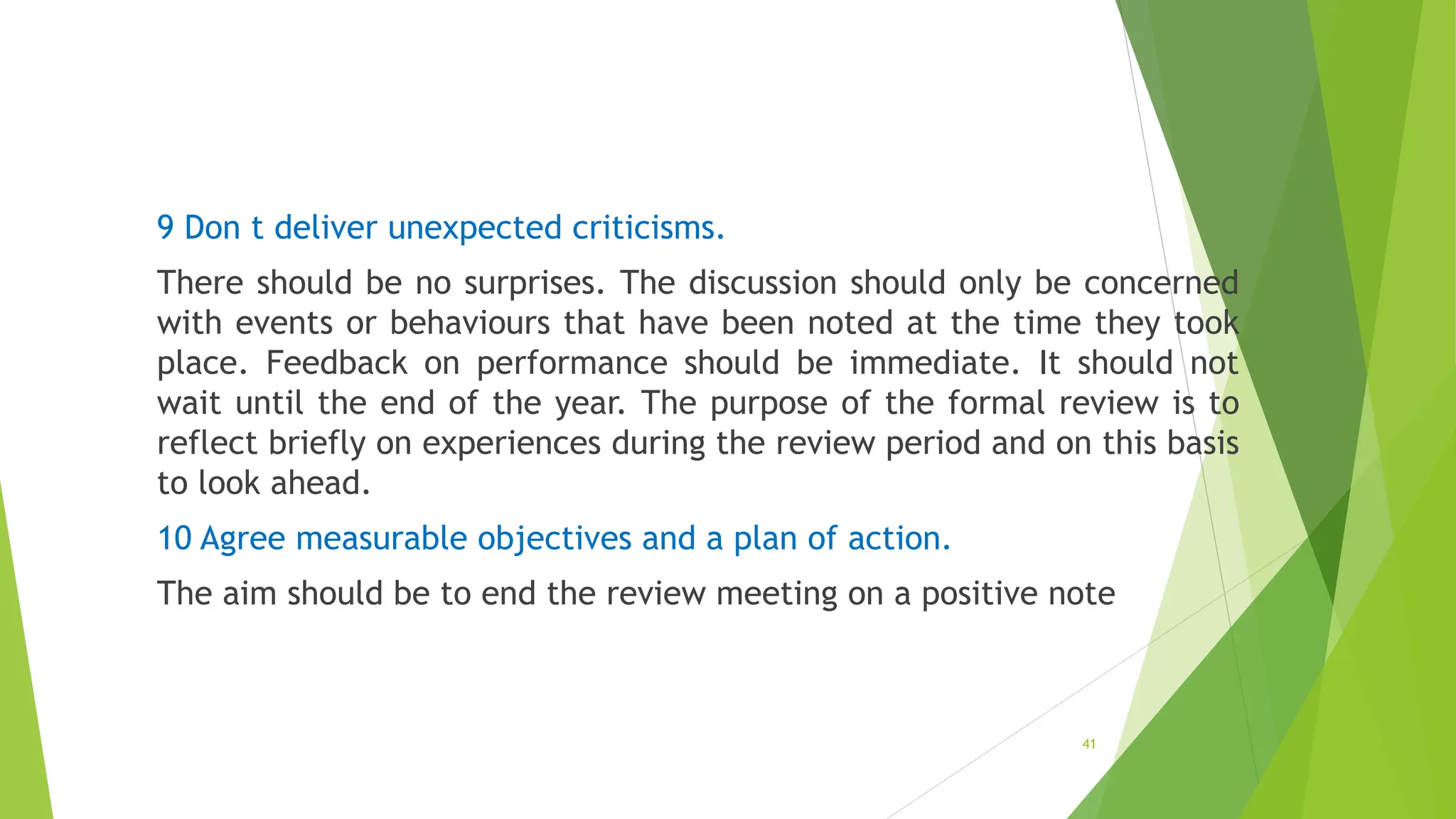 9 Don t deliver unexpected criticisms.
There should be no surprises. The discussion should only be concerned
with events or behaviours that have been noted at the time they took
place. Feedback on performance should be immediate. It should not
wait until the end of the year. The purpose of the formal review is to
reflect briefly on experiences during the review period and on this basis
to look ahead.
10 Agree measurable objectives and a plan of action.
The aim should be to end the review meeting on a positive note
41
 