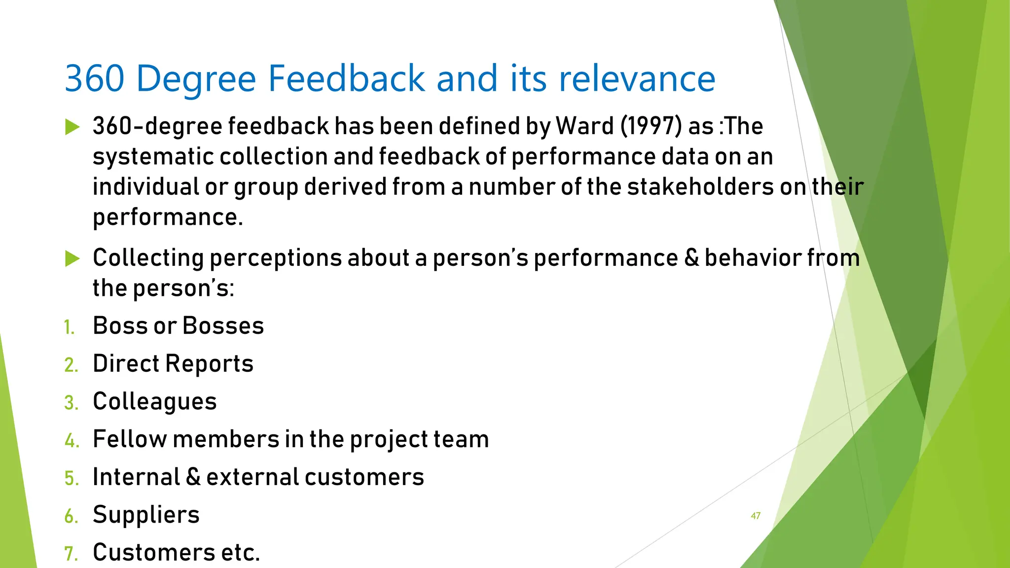 360 Degree Feedback and its relevance
 360-degree feedback has been defined by Ward (1997) as :The
systematic collection and feedback of performance data on an
individual or group derived from a number of the stakeholders on their
performance.
 Collecting perceptions about a person’s performance & behavior from
the person’s:
1. Boss or Bosses
2. Direct Reports
3. Colleagues
4. Fellow members in the project team
5. Internal & external customers
6. Suppliers
7. Customers etc.
47
 
