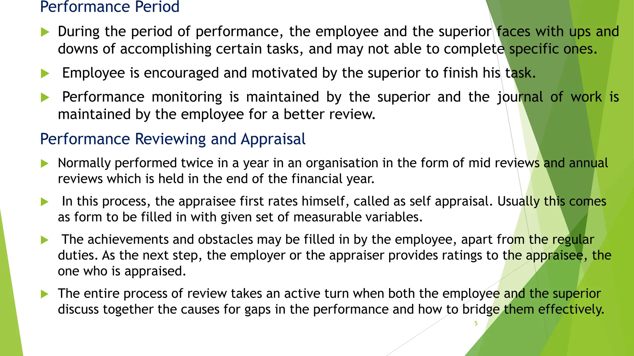 Performance Period
 During the period of performance, the employee and the superior faces with ups and
downs of accomplishing certain tasks, and may not able to complete specific ones.
 Employee is encouraged and motivated by the superior to finish his task.
 Performance monitoring is maintained by the superior and the journal of work is
maintained by the employee for a better review.
Performance Reviewing and Appraisal
 Normally performed twice in a year in an organisation in the form of mid reviews and annual
reviews which is held in the end of the financial year.
 In this process, the appraisee first rates himself, called as self appraisal. Usually this comes
as form to be filled in with given set of measurable variables.
 The achievements and obstacles may be filled in by the employee, apart from the regular
duties. As the next step, the employer or the appraiser provides ratings to the appraisee, the
one who is appraised.
 The entire process of review takes an active turn when both the employee and the superior
discuss together the causes for gaps in the performance and how to bridge them effectively.
5
 