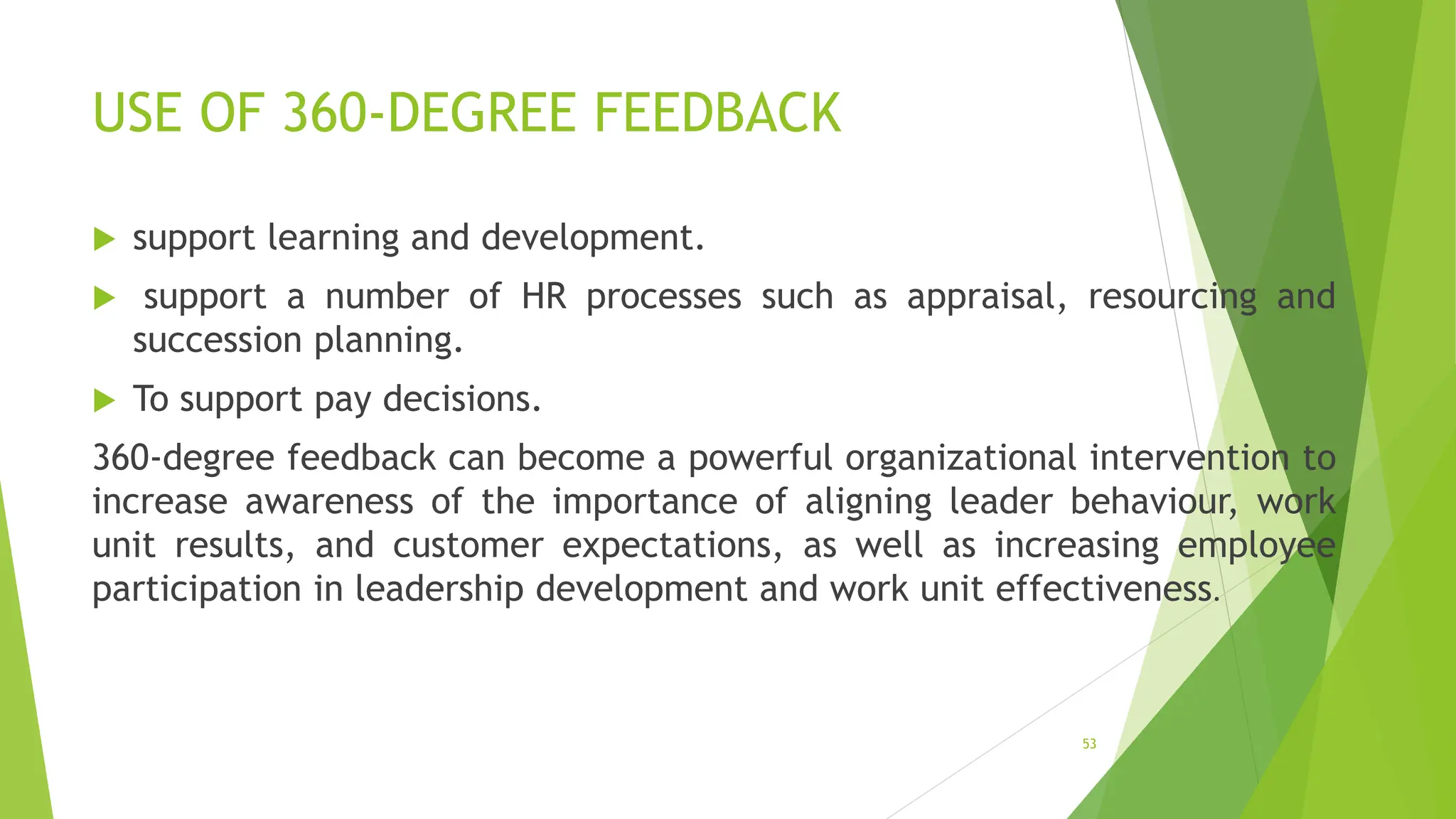 USE OF 360-DEGREE FEEDBACK
 support learning and development.
 support a number of HR processes such as appraisal, resourcing and
succession planning.
 To support pay decisions.
360-degree feedback can become a powerful organizational intervention to
increase awareness of the importance of aligning leader behaviour, work
unit results, and customer expectations, as well as increasing employee
participation in leadership development and work unit effectiveness.
53
 