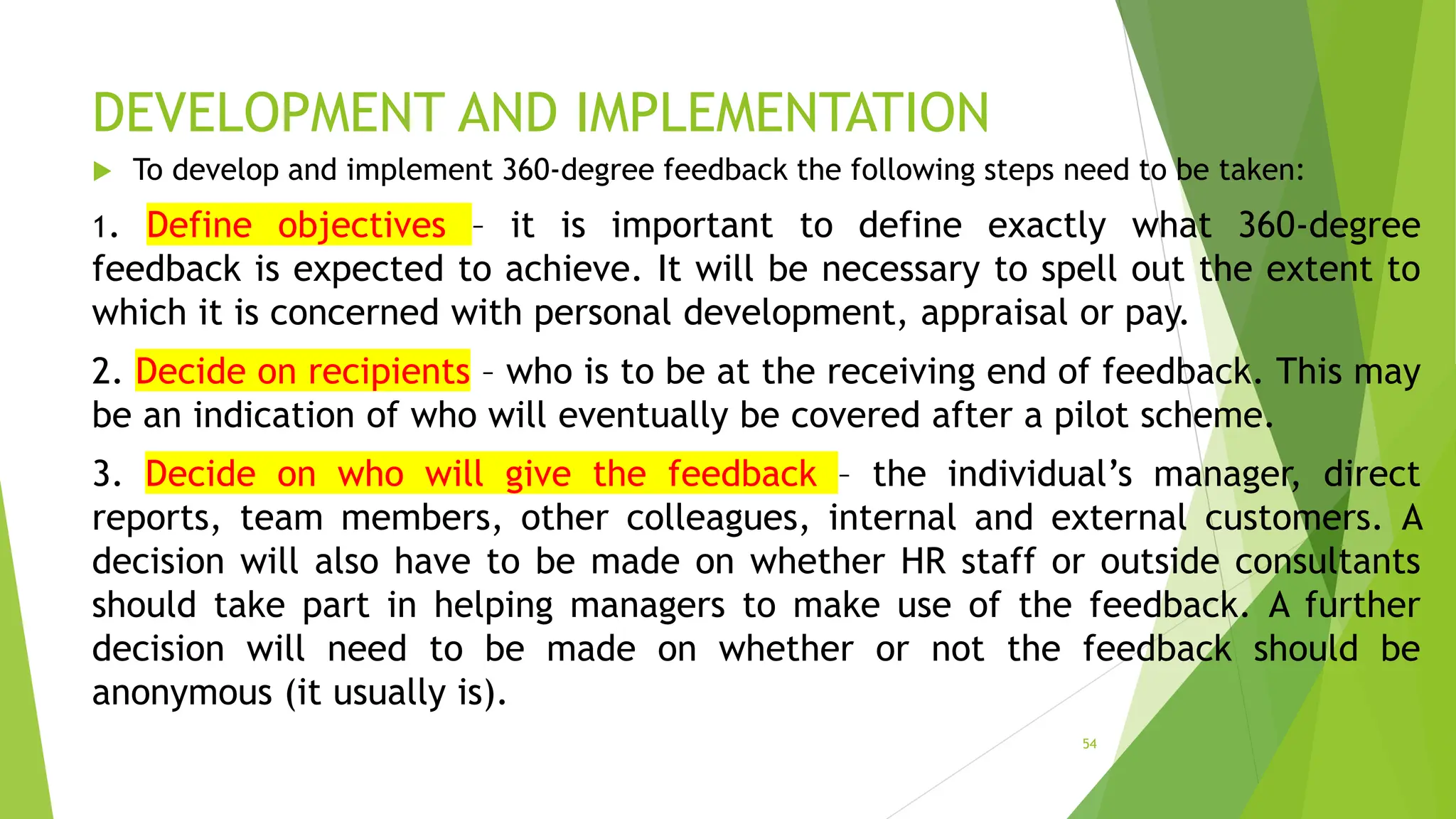 DEVELOPMENT AND IMPLEMENTATION
 To develop and implement 360-degree feedback the following steps need to be taken:
1. Define objectives – it is important to define exactly what 360-degree
feedback is expected to achieve. It will be necessary to spell out the extent to
which it is concerned with personal development, appraisal or pay.
2. Decide on recipients – who is to be at the receiving end of feedback. This may
be an indication of who will eventually be covered after a pilot scheme.
3. Decide on who will give the feedback – the individual’s manager, direct
reports, team members, other colleagues, internal and external customers. A
decision will also have to be made on whether HR staff or outside consultants
should take part in helping managers to make use of the feedback. A further
decision will need to be made on whether or not the feedback should be
anonymous (it usually is).
54
 