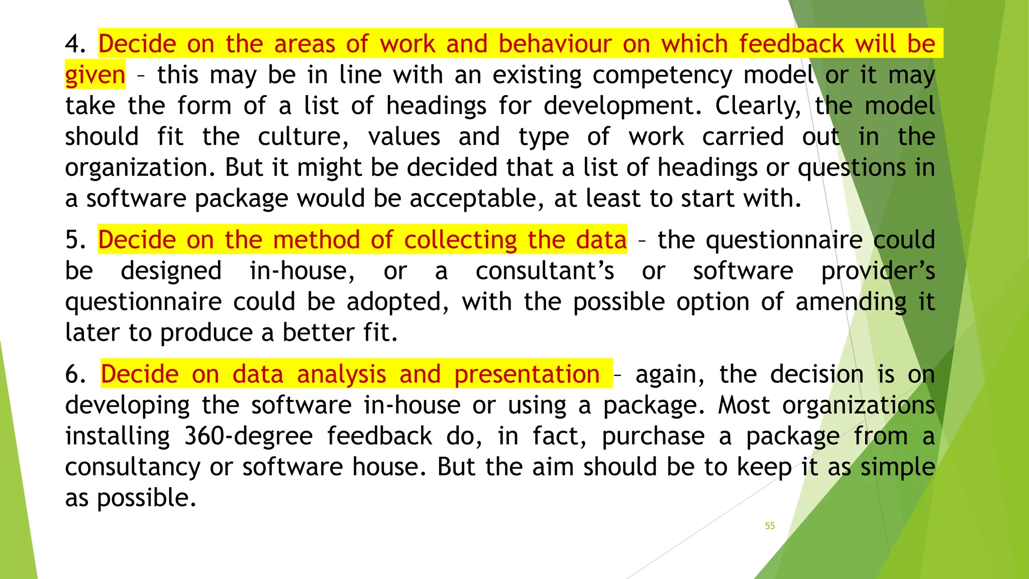 4. Decide on the areas of work and behaviour on which feedback will be
given – this may be in line with an existing competency model or it may
take the form of a list of headings for development. Clearly, the model
should fit the culture, values and type of work carried out in the
organization. But it might be decided that a list of headings or questions in
a software package would be acceptable, at least to start with.
5. Decide on the method of collecting the data – the questionnaire could
be designed in-house, or a consultant’s or software provider’s
questionnaire could be adopted, with the possible option of amending it
later to produce a better fit.
6. Decide on data analysis and presentation – again, the decision is on
developing the software in-house or using a package. Most organizations
installing 360-degree feedback do, in fact, purchase a package from a
consultancy or software house. But the aim should be to keep it as simple
as possible.
55
 