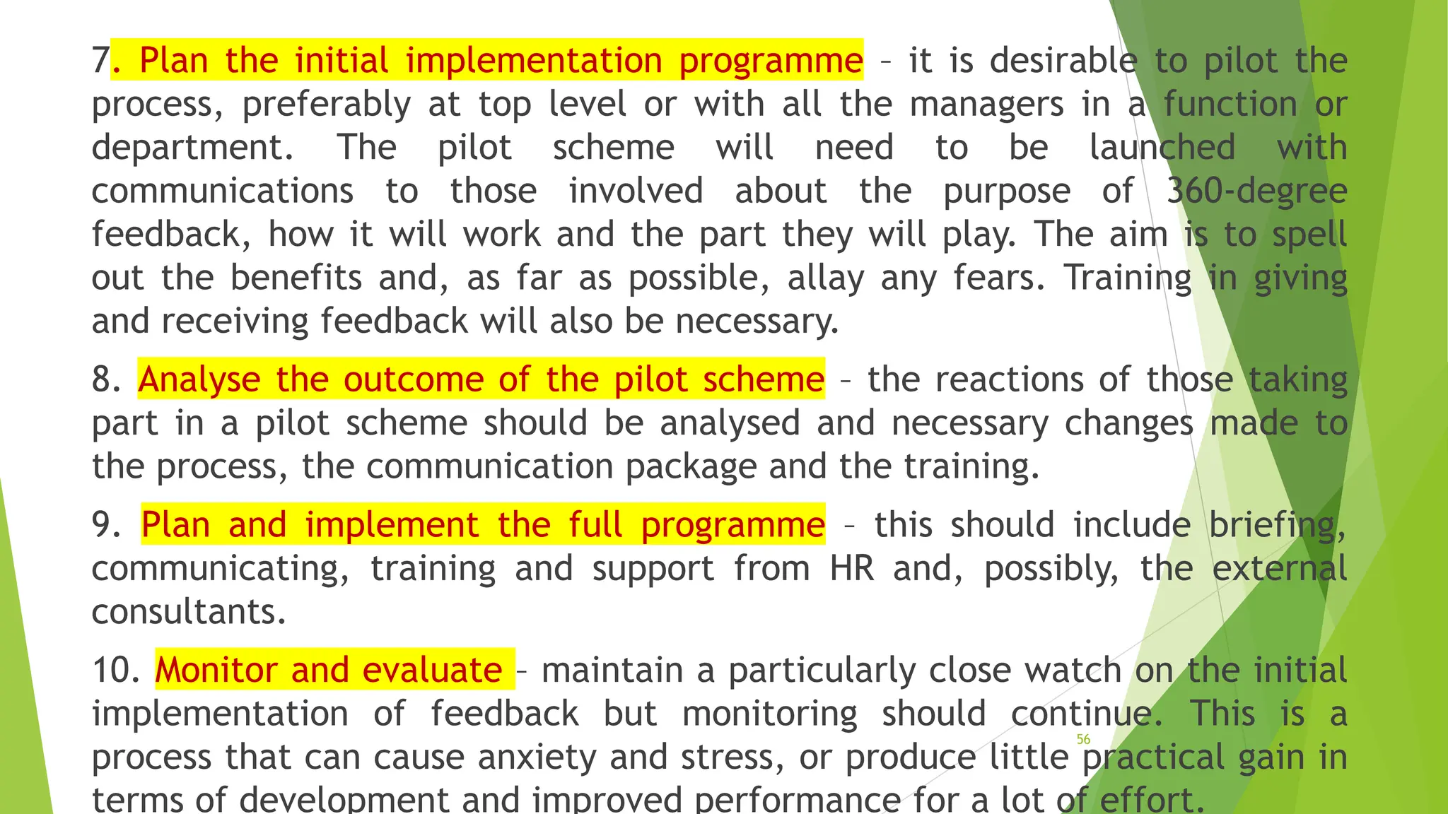 7. Plan the initial implementation programme – it is desirable to pilot the
process, preferably at top level or with all the managers in a function or
department. The pilot scheme will need to be launched with
communications to those involved about the purpose of 360-degree
feedback, how it will work and the part they will play. The aim is to spell
out the benefits and, as far as possible, allay any fears. Training in giving
and receiving feedback will also be necessary.
8. Analyse the outcome of the pilot scheme – the reactions of those taking
part in a pilot scheme should be analysed and necessary changes made to
the process, the communication package and the training.
9. Plan and implement the full programme – this should include briefing,
communicating, training and support from HR and, possibly, the external
consultants.
10. Monitor and evaluate – maintain a particularly close watch on the initial
implementation of feedback but monitoring should continue. This is a
process that can cause anxiety and stress, or produce little practical gain in
terms of development and improved performance for a lot of effort.
56
 