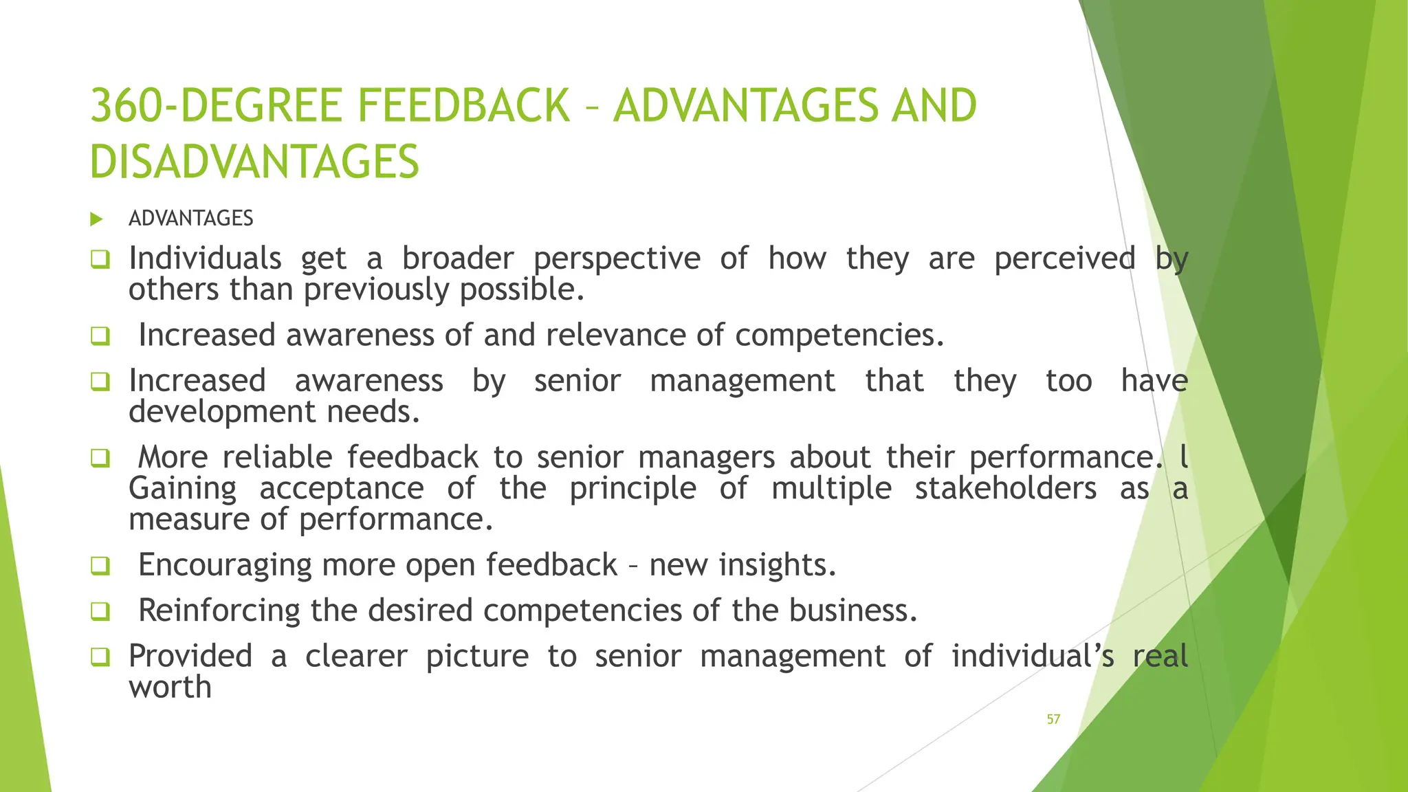 360-DEGREE FEEDBACK – ADVANTAGES AND
DISADVANTAGES
 ADVANTAGES
 Individuals get a broader perspective of how they are perceived by
others than previously possible.
 Increased awareness of and relevance of competencies.
 Increased awareness by senior management that they too have
development needs.
 More reliable feedback to senior managers about their performance. l
Gaining acceptance of the principle of multiple stakeholders as a
measure of performance.
 Encouraging more open feedback – new insights.
 Reinforcing the desired competencies of the business.
 Provided a clearer picture to senior management of individual’s real
worth
57
 