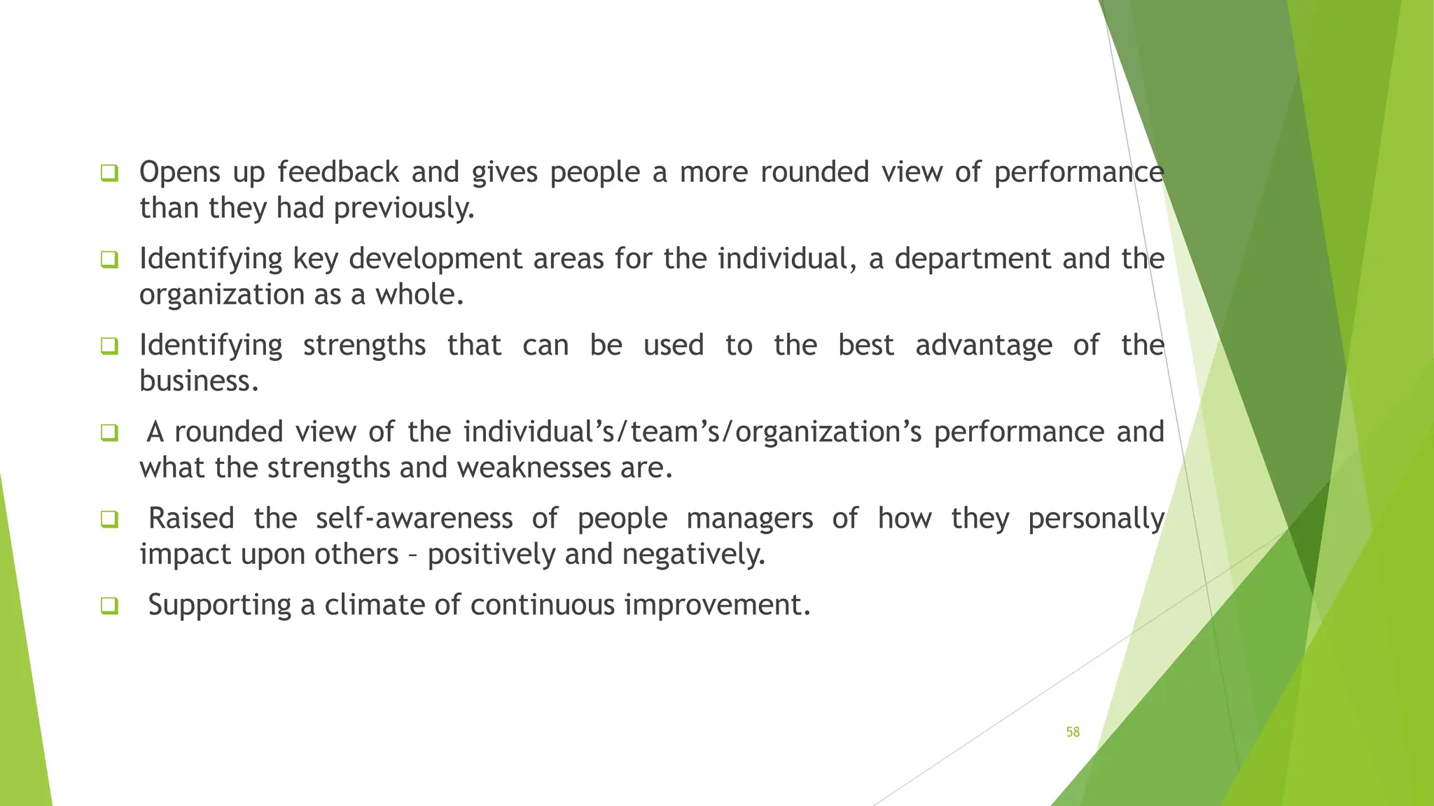  Opens up feedback and gives people a more rounded view of performance
than they had previously.
 Identifying key development areas for the individual, a department and the
organization as a whole.
 Identifying strengths that can be used to the best advantage of the
business.
 A rounded view of the individual’s/team’s/organization’s performance and
what the strengths and weaknesses are.
 Raised the self-awareness of people managers of how they personally
impact upon others – positively and negatively.
 Supporting a climate of continuous improvement.
58
 