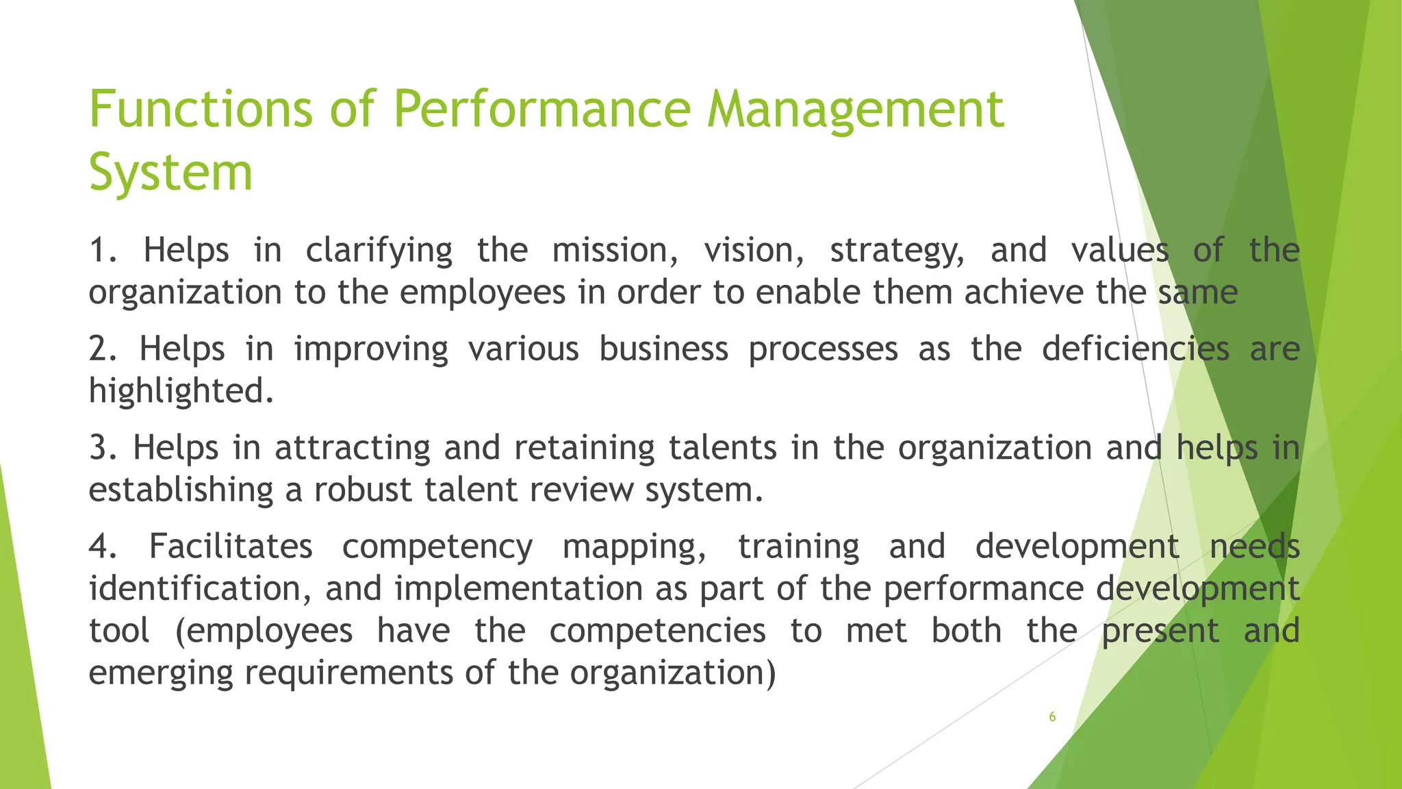 Functions of Performance Management
System
1. Helps in clarifying the mission, vision, strategy, and values of the
organization to the employees in order to enable them achieve the same
2. Helps in improving various business processes as the deficiencies are
highlighted.
3. Helps in attracting and retaining talents in the organization and helps in
establishing a robust talent review system.
4. Facilitates competency mapping, training and development needs
identification, and implementation as part of the performance development
tool (employees have the competencies to met both the present and
emerging requirements of the organization)
6
 