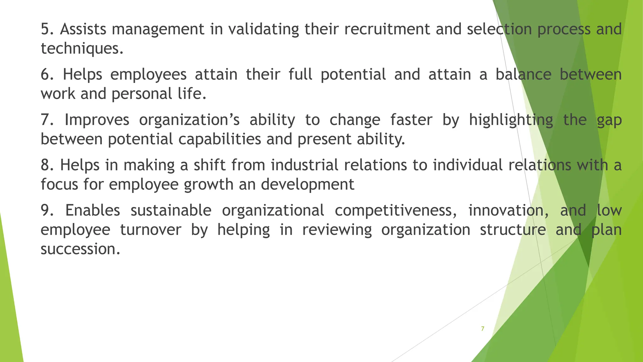 5. Assists management in validating their recruitment and selection process and
techniques.
6. Helps employees attain their full potential and attain a balance between
work and personal life.
7. Improves organization’s ability to change faster by highlighting the gap
between potential capabilities and present ability.
8. Helps in making a shift from industrial relations to individual relations with a
focus for employee growth an development
9. Enables sustainable organizational competitiveness, innovation, and low
employee turnover by helping in reviewing organization structure and plan
succession.
7
 