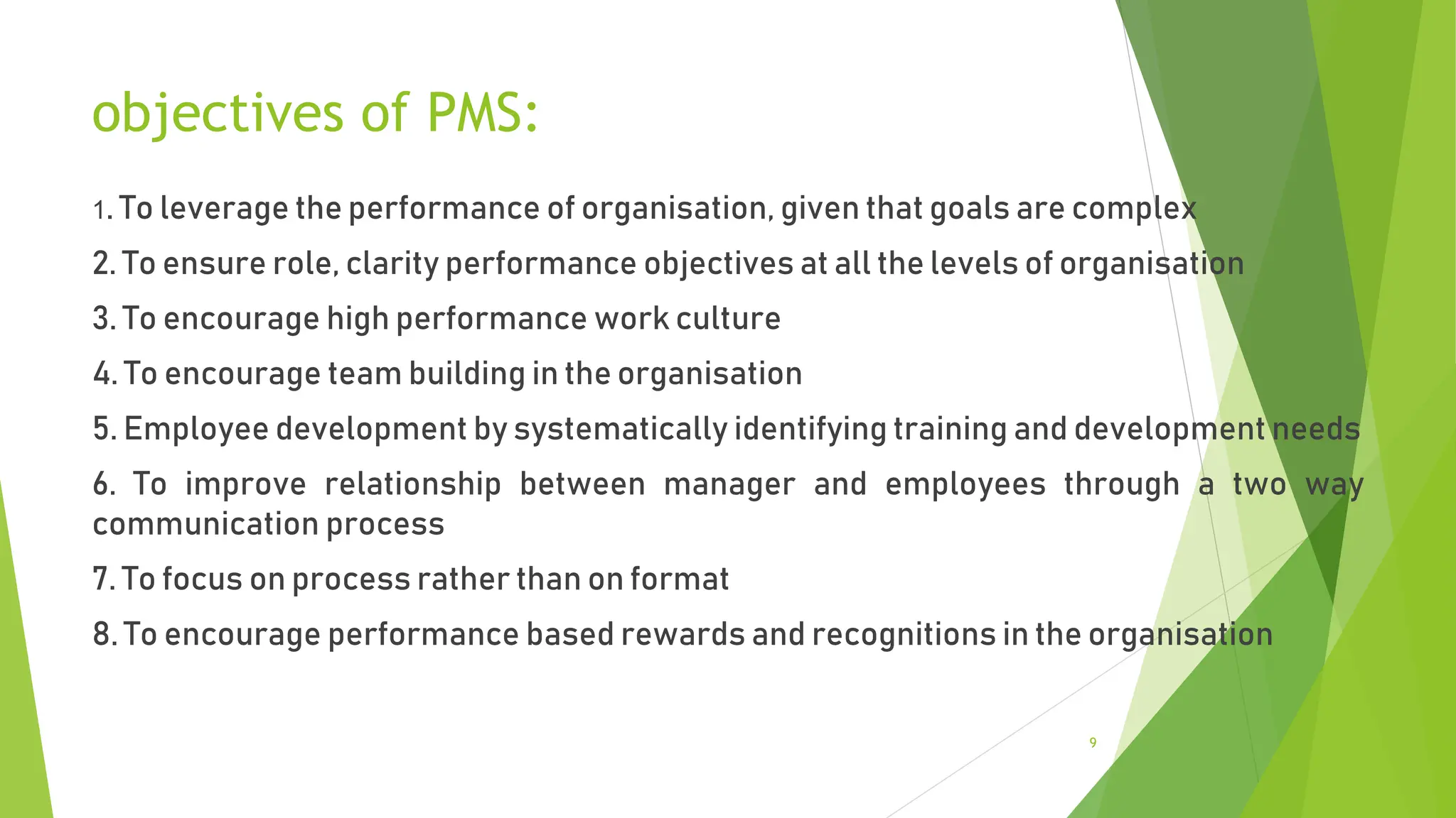 objectives of PMS:
1. To leverage the performance of organisation, given that goals are complex
2. To ensure role, clarity performance objectives at all the levels of organisation
3. To encourage high performance work culture
4. To encourage team building in the organisation
5. Employee development by systematically identifying training and development needs
6. To improve relationship between manager and employees through a two way
communication process
7. To focus on process rather than on format
8. To encourage performance based rewards and recognitions in the organisation
9
 