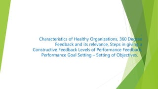 ,
Characteristics of Healthy Organizations, 360 Degree
Feedback and its relevance, Steps in giving a
Constructive Feedback Levels of Performance Feedback,
Performance Goal Setting – Setting of Objectives.
1
 