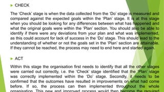  CHECK
The ‘Check’ stage is when the data collected from the ‘Do’ stage is measured and
compared against the expected goals within the ‘Plan’ stage. It is at this stage
when you should be looking for any differences between what has happened and
what the original goals were within the ‘Plan’ section. You should also be able to
identify if there were any deviations from your plan and what was implemented,
as this could account for lack of success in the ‘Do’ stage. This should lead to the
understanding of whether or not the goals set in the ‘Plan’ section are attainable.
If they cannot be reached, the process may need to end here and started again.
 ACT
Within this stage the organisation first needs to identify that all the other stages
were carried out correctly, i.e. the ‘Check’ stage identified that the ‘Plan’ stage
was correctly implemented within the ‘Do’ stage. Secondly, it needs to be
confirmed that the outcomes have resulted in improvements on what had come
before. If so, the process can then implemented throughout the whole
13
 