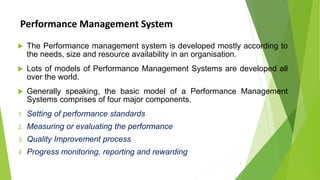 Performance Management System
 The Performance management system is developed mostly according to
the needs, size and resource availability in an organisation.
 Lots of models of Performance Management Systems are developed all
over the world.
 Generally speaking, the basic model of a Performance Management
Systems comprises of four major components.
1. Setting of performance standards
2. Measuring or evaluating the performance
3. Quality Improvement process
4. Progress monitoring, reporting and rewarding
2
 