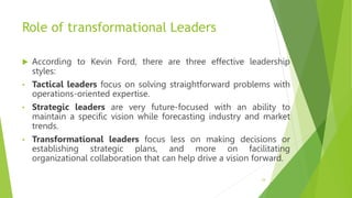 Role of transformational Leaders
 According to Kevin Ford, there are three effective leadership
styles:
• Tactical leaders focus on solving straightforward problems with
operations-oriented expertise.
• Strategic leaders are very future-focused with an ability to
maintain a specific vision while forecasting industry and market
trends.
• Transformational leaders focus less on making decisions or
establishing strategic plans, and more on facilitating
organizational collaboration that can help drive a vision forward.
24
 