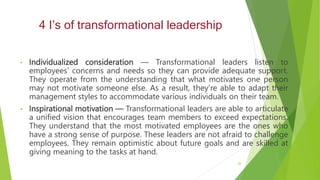 4 I’s of transformational leadership
• Individualized consideration — Transformational leaders listen to
employees’ concerns and needs so they can provide adequate support.
They operate from the understanding that what motivates one person
may not motivate someone else. As a result, they’re able to adapt their
management styles to accommodate various individuals on their team.
• Inspirational motivation — Transformational leaders are able to articulate
a unified vision that encourages team members to exceed expectations.
They understand that the most motivated employees are the ones who
have a strong sense of purpose. These leaders are not afraid to challenge
employees. They remain optimistic about future goals and are skilled at
giving meaning to the tasks at hand.
26
 