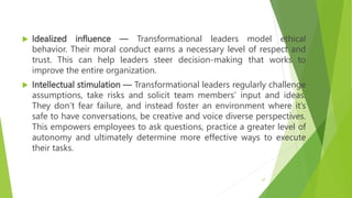  Idealized influence — Transformational leaders model ethical
behavior. Their moral conduct earns a necessary level of respect and
trust. This can help leaders steer decision-making that works to
improve the entire organization.
 Intellectual stimulation — Transformational leaders regularly challenge
assumptions, take risks and solicit team members’ input and ideas.
They don’t fear failure, and instead foster an environment where it’s
safe to have conversations, be creative and voice diverse perspectives.
This empowers employees to ask questions, practice a greater level of
autonomy and ultimately determine more effective ways to execute
their tasks.
27
 