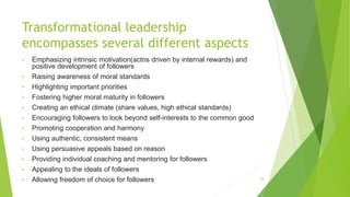 Transformational leadership
encompasses several different aspects
• Emphasizing intrinsic motivation(actns driven by internal rewards) and
positive development of followers
• Raising awareness of moral standards
• Highlighting important priorities
• Fostering higher moral maturity in followers
• Creating an ethical climate (share values, high ethical standards)
• Encouraging followers to look beyond self-interests to the common good
• Promoting cooperation and harmony
• Using authentic, consistent means
• Using persuasive appeals based on reason
• Providing individual coaching and mentoring for followers
• Appealing to the ideals of followers
• Allowing freedom of choice for followers 29
 