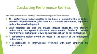 Conducting Performance Reviews
The performance review meeting/ Appraisal meeting/Evaluation Interview
 The performance review meeting is the basis for assessing the three key
elements of performance ( the three Cs ), namely contribution, capability
and continuous development.
 Such meetings are also the means through which the five primary
performance management elements measurement, feedback, positive
reinforcement, exchange of views, and agreement can be put to good use.
 A performance review should be rooted in the reality of the employees
performance
 It is necessary to communicate effectively with each employee his
performance.
31
 