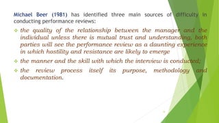 Michael Beer (1981) has identified three main sources of difficulty in
conducting performance reviews:
 the quality of the relationship between the manager and the
individual unless there is mutual trust and understanding, both
parties will see the performance review as a daunting experience
in which hostility and resistance are likely to emerge
 the manner and the skill with which the interview is conducted;
 the review process itself its purpose, methodology and
documentation.
33
 