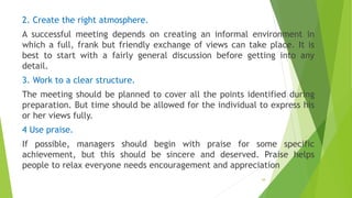 2. Create the right atmosphere.
A successful meeting depends on creating an informal environment in
which a full, frank but friendly exchange of views can take place. It is
best to start with a fairly general discussion before getting into any
detail.
3. Work to a clear structure.
The meeting should be planned to cover all the points identified during
preparation. But time should be allowed for the individual to express his
or her views fully.
4 Use praise.
If possible, managers should begin with praise for some specific
achievement, but this should be sincere and deserved. Praise helps
people to relax everyone needs encouragement and appreciation
38
 
