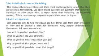 5 Let individuals do most of the talking.
This enables them to get things off their chest and helps them to feel that they
are getting a fair hearing. Use open-ended questions (ie questions that invite the
individual to think about what to reply rather than indicating the expected
answer). This is to encourage people to expand their views on topics.
6 Invite self-appraisal.
Self-appraisal aims to help individuals see how things look from their own point
of view and to provide a basis for discussion. Many people underestimate
themselves. Ask questions such as:
How well do you feel you have done?
What do you feel are your strengths?
What do you like most/least about your job?
Why do you think that project went well?
Why do you think you didn t meet that target?
39
 