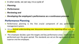 In other words, we can say, it is a cycle of
1. Planning
2. Performance
3. Reviewing and
4. Developing the employee’s performance as a continuous process.
Performance Planning
 Performance planning is the first crucial component of any performance
management system.
 It is a mutual understanding over discussion between the reporting officer and the
employee.
 The employee decides upon the targets and key performance areas which can be
performed over the given period. The standards are set on the agreement of both
superior and the employee. 4
 