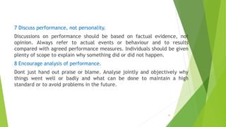 7 Discuss performance, not personality.
Discussions on performance should be based on factual evidence, not
opinion. Always refer to actual events or behaviour and to results
compared with agreed performance measures. Individuals should be given
plenty of scope to explain why something did or did not happen.
8 Encourage analysis of performance.
Dont just hand out praise or blame. Analyse jointly and objectively why
things went well or badly and what can be done to maintain a high
standard or to avoid problems in the future.
40
 