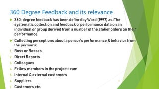 360 Degree Feedback and its relevance
 360-degree feedback has been defined by Ward (1997) as :The
systematic collection and feedback of performance data on an
individual or group derived from a number of the stakeholders on their
performance.
 Collecting perceptions about a person’s performance & behavior from
the person’s:
1. Boss or Bosses
2. Direct Reports
3. Colleagues
4. Fellow members in the project team
5. Internal & external customers
6. Suppliers
7. Customers etc.
47
 