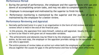 Performance Period
 During the period of performance, the employee and the superior faces with ups and
downs of accomplishing certain tasks, and may not able to complete specific ones.
 Employee is encouraged and motivated by the superior to finish his task.
 Performance monitoring is maintained by the superior and the journal of work is
maintained by the employee for a better review.
Performance Reviewing and Appraisal
 Normally performed twice in a year in an organisation in the form of mid reviews and annual
reviews which is held in the end of the financial year.
 In this process, the appraisee first rates himself, called as self appraisal. Usually this comes
as form to be filled in with given set of measurable variables.
 The achievements and obstacles may be filled in by the employee, apart from the regular
duties. As the next step, the employer or the appraiser provides ratings to the appraisee, the
one who is appraised.
 The entire process of review takes an active turn when both the employee and the superior
discuss together the causes for gaps in the performance and how to bridge them effectively.
5
 