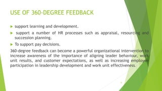 USE OF 360-DEGREE FEEDBACK
 support learning and development.
 support a number of HR processes such as appraisal, resourcing and
succession planning.
 To support pay decisions.
360-degree feedback can become a powerful organizational intervention to
increase awareness of the importance of aligning leader behaviour, work
unit results, and customer expectations, as well as increasing employee
participation in leadership development and work unit effectiveness.
53
 