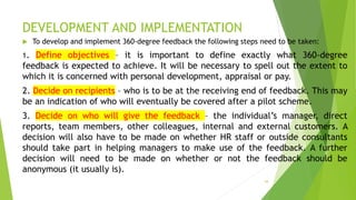 DEVELOPMENT AND IMPLEMENTATION
 To develop and implement 360-degree feedback the following steps need to be taken:
1. Define objectives – it is important to define exactly what 360-degree
feedback is expected to achieve. It will be necessary to spell out the extent to
which it is concerned with personal development, appraisal or pay.
2. Decide on recipients – who is to be at the receiving end of feedback. This may
be an indication of who will eventually be covered after a pilot scheme.
3. Decide on who will give the feedback – the individual’s manager, direct
reports, team members, other colleagues, internal and external customers. A
decision will also have to be made on whether HR staff or outside consultants
should take part in helping managers to make use of the feedback. A further
decision will need to be made on whether or not the feedback should be
anonymous (it usually is).
54
 