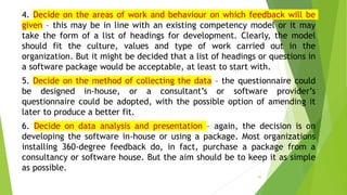 4. Decide on the areas of work and behaviour on which feedback will be
given – this may be in line with an existing competency model or it may
take the form of a list of headings for development. Clearly, the model
should fit the culture, values and type of work carried out in the
organization. But it might be decided that a list of headings or questions in
a software package would be acceptable, at least to start with.
5. Decide on the method of collecting the data – the questionnaire could
be designed in-house, or a consultant’s or software provider’s
questionnaire could be adopted, with the possible option of amending it
later to produce a better fit.
6. Decide on data analysis and presentation – again, the decision is on
developing the software in-house or using a package. Most organizations
installing 360-degree feedback do, in fact, purchase a package from a
consultancy or software house. But the aim should be to keep it as simple
as possible.
55
 