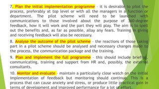 7. Plan the initial implementation programme – it is desirable to pilot the
process, preferably at top level or with all the managers in a function or
department. The pilot scheme will need to be launched with
communications to those involved about the purpose of 360-degree
feedback, how it will work and the part they will play. The aim is to spell
out the benefits and, as far as possible, allay any fears. Training in giving
and receiving feedback will also be necessary.
8. Analyse the outcome of the pilot scheme – the reactions of those taking
part in a pilot scheme should be analysed and necessary changes made to
the process, the communication package and the training.
9. Plan and implement the full programme – this should include briefing,
communicating, training and support from HR and, possibly, the external
consultants.
10. Monitor and evaluate – maintain a particularly close watch on the initial
implementation of feedback but monitoring should continue. This is a
process that can cause anxiety and stress, or produce little practical gain in
terms of development and improved performance for a lot of effort.
56
 