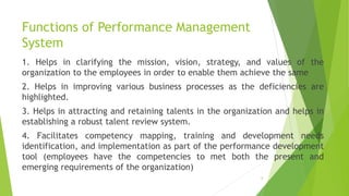 Functions of Performance Management
System
1. Helps in clarifying the mission, vision, strategy, and values of the
organization to the employees in order to enable them achieve the same
2. Helps in improving various business processes as the deficiencies are
highlighted.
3. Helps in attracting and retaining talents in the organization and helps in
establishing a robust talent review system.
4. Facilitates competency mapping, training and development needs
identification, and implementation as part of the performance development
tool (employees have the competencies to met both the present and
emerging requirements of the organization)
6
 