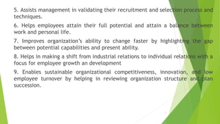 5. Assists management in validating their recruitment and selection process and
techniques.
6. Helps employees attain their full potential and attain a balance between
work and personal life.
7. Improves organization’s ability to change faster by highlighting the gap
between potential capabilities and present ability.
8. Helps in making a shift from industrial relations to individual relations with a
focus for employee growth an development
9. Enables sustainable organizational competitiveness, innovation, and low
employee turnover by helping in reviewing organization structure and plan
succession.
7
 