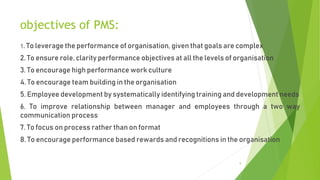 objectives of PMS:
1. To leverage the performance of organisation, given that goals are complex
2. To ensure role, clarity performance objectives at all the levels of organisation
3. To encourage high performance work culture
4. To encourage team building in the organisation
5. Employee development by systematically identifying training and development needs
6. To improve relationship between manager and employees through a two way
communication process
7. To focus on process rather than on format
8. To encourage performance based rewards and recognitions in the organisation
9
 