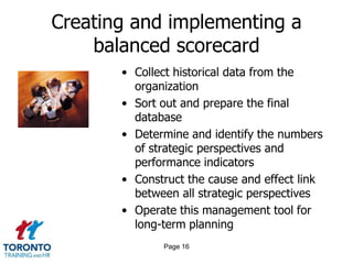 Creating and implementing a
balanced scorecard
• Collect historical data from the
organization
• Sort out and prepare the final
database
• Determine and identify the numbers
of strategic perspectives and
performance indicators
• Construct the cause and effect link
between all strategic perspectives
• Operate this management tool for
long-term planning
Page 16

 