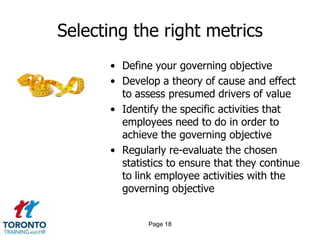 Selecting the right metrics
• Define your governing objective
• Develop a theory of cause and effect
to assess presumed drivers of value
• Identify the specific activities that
employees need to do in order to
achieve the governing objective
• Regularly re-evaluate the chosen
statistics to ensure that they continue
to link employee activities with the
governing objective

Page 18

 
