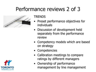 Performance reviews 2 of 3
TRENDS
• Preset performance objectives for
individuals
• Discussion of development held
separately from the performance
review
• Competency models which are based
on strategy
• Competencies
• Calibration meetings to compare
ratings by different managers
• Ownership of performance
management by line management

 