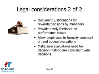 Legal considerations 2 of 2
• Document justifications for
rewards/decisions by managers
• Provide timely feedback on
performance issues
• Allow employees to formally comment
on and appeal evaluations
• Make sure evaluations used for
decision-making are consistent with
decisions

Page 33

 