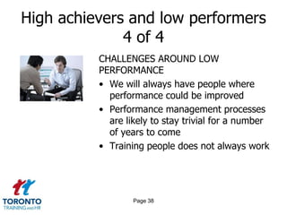 High achievers and low performers
4 of 4
CHALLENGES AROUND LOW
PERFORMANCE
• We will always have people where
performance could be improved
• Performance management processes
are likely to stay trivial for a number
of years to come
• Training people does not always work

Page 38

 