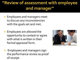 “Review of assessment with employee and manager”Employees and managers meet to discuss any inconsistencies with the goals set and met.Employees are allowed the opportunity to contest or agree with what is written in their formal appraisal form. Employees and managers sign the performance review as proof of receipt.