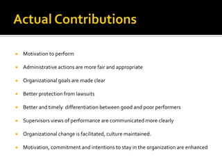Actual ContributionsMotivation to performAdministrative actions are more fair and appropriate Organizational goals are made clearBetter protection from lawsuits Better and timely  differentiation between good and poor performers Supervisors views of performance are communicated more clearly Organizational change is facilitated, culture maintained.Motivation, commitment and intentions to stay in the organization are enhanced 